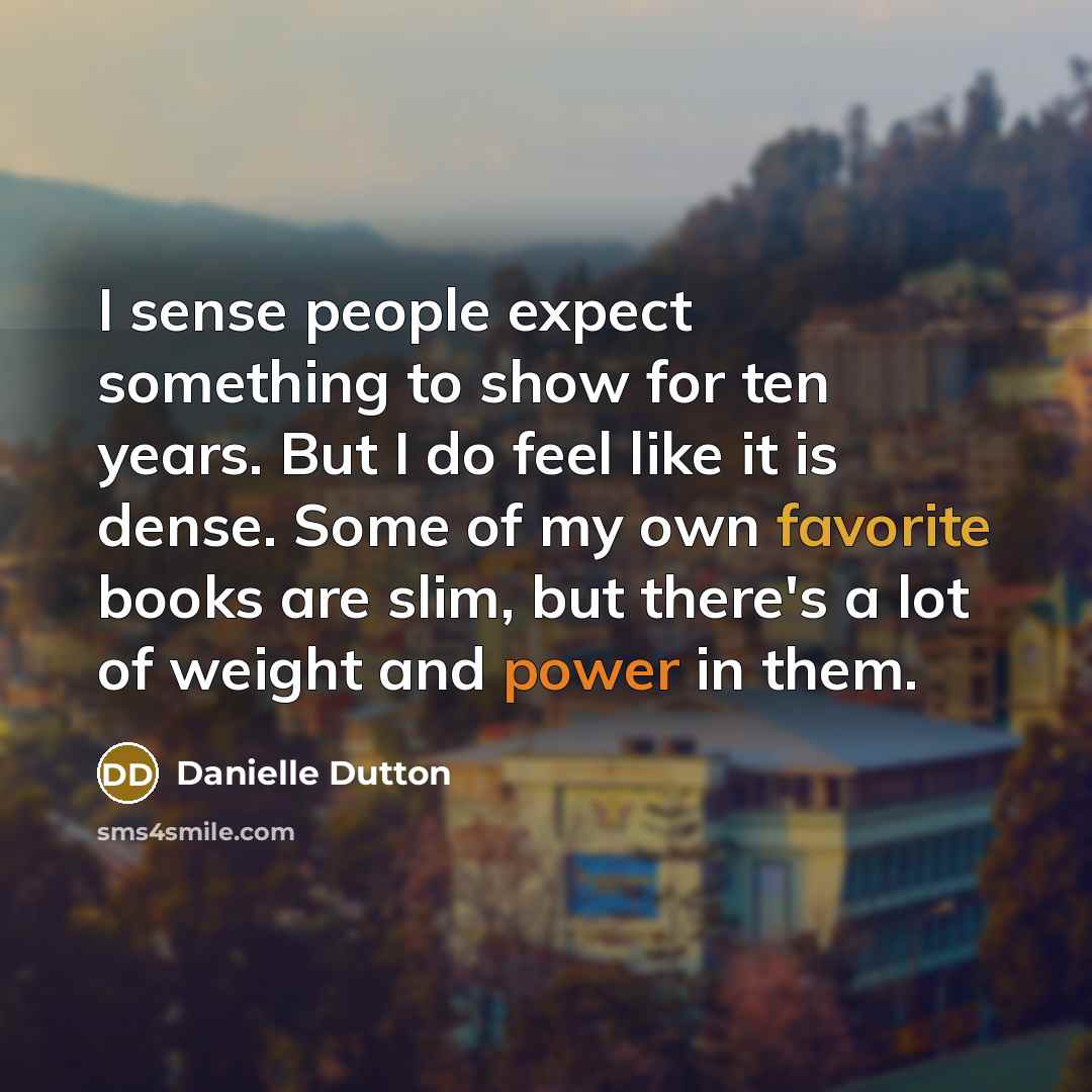 “I sense people expect something to show for ten years. But I do feel like it is dense. Some of my own favorite books are slim, but there's a lot of weight and power in them.” quote by Danielle Dutton