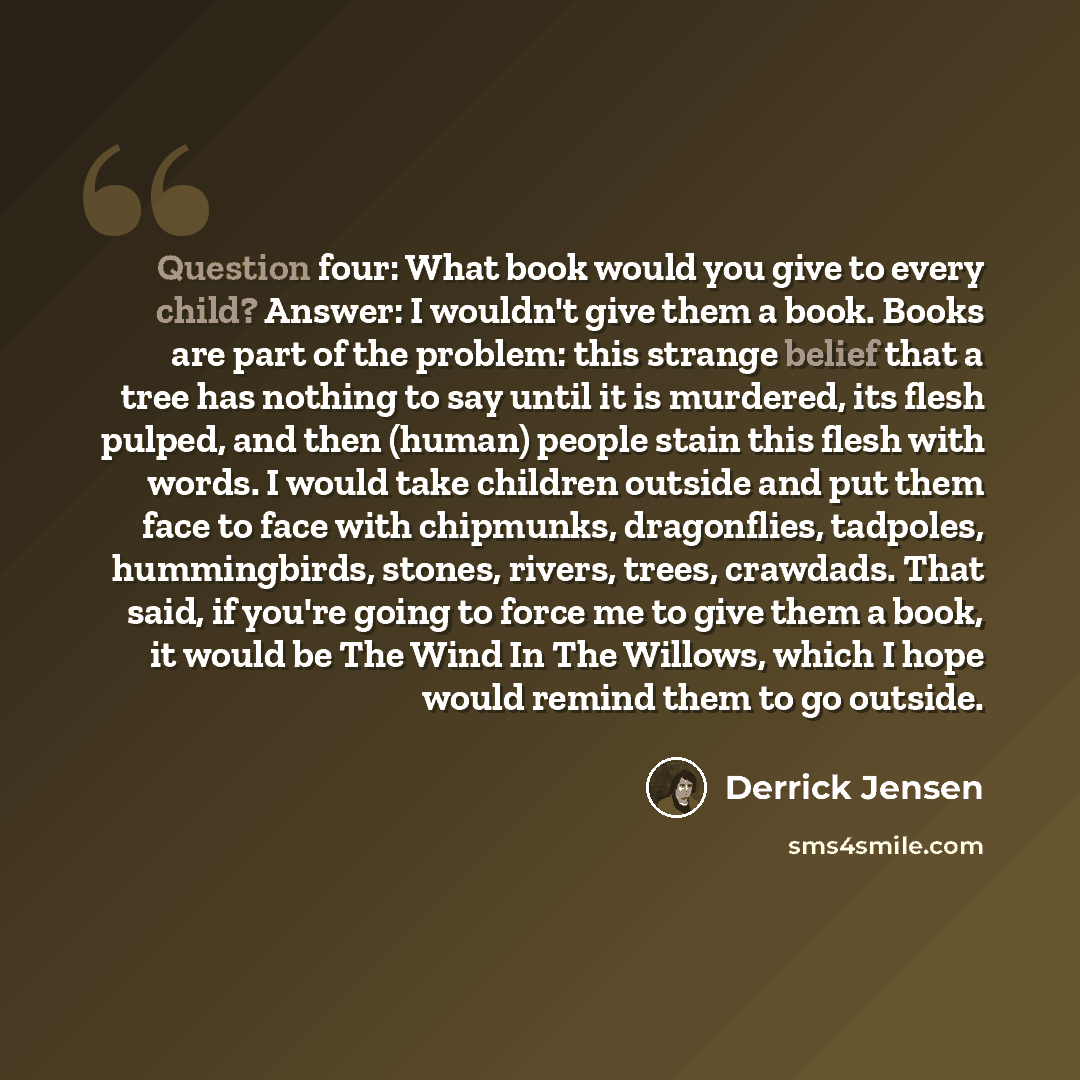 “Question four: What book would you give to every child? Answer: I wouldn't give them a book. Books are part of the problem: this strange belief that a tree has nothing to say until it is murdered, its flesh pulped, and then (human) people stain this flesh with words. I would take children outside…” quote by Derrick Jensen