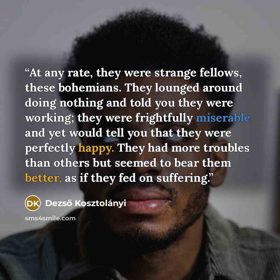 “At any rate, they were strange fellows, these bohemians. They lounged around doing nothing and told you they were working; they were frightfully miserable and yet would tell you that they were perfectly happy. They had more troubles than others but seemed to bear them better, as if they fed on…” quote by Dezső Kosztolányi