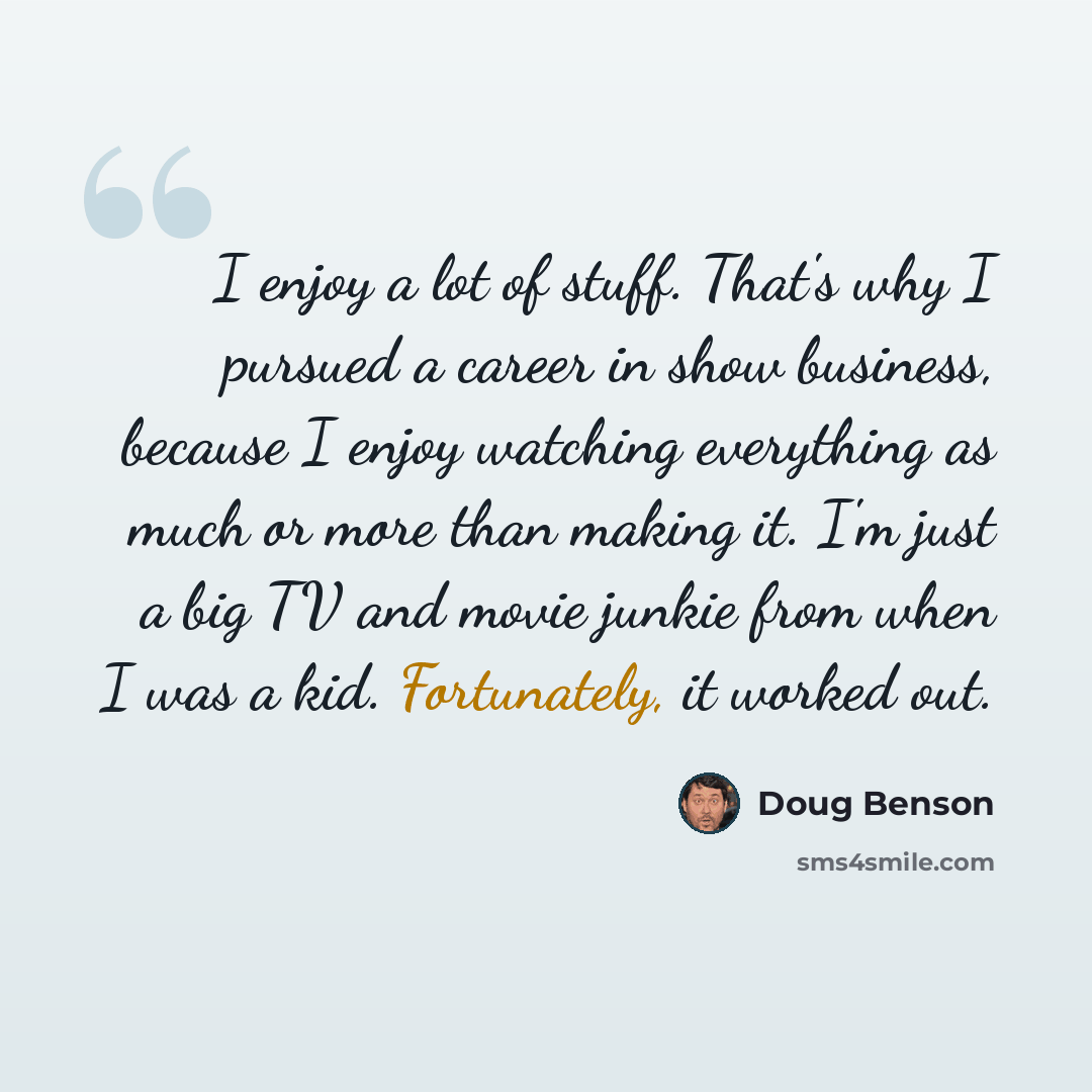 “I enjoy a lot of stuff. That's why I pursued a career in show business, because I enjoy watching everything as much or more than making it. I'm just a big TV and movie junkie from when I was a kid. Fortunately, it worked out.” quote by Doug Benson
