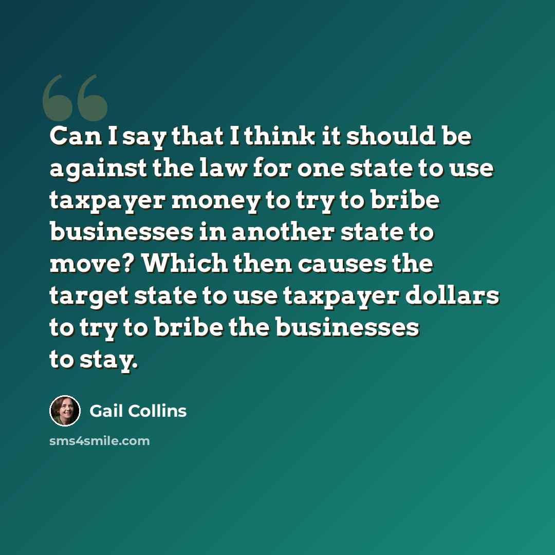 “Can I say that I think it should be against the law for one state to use taxpayer money to try to bribe businesses in another state to move? Which then causes the target state to use taxpayer dollars to try to bribe the businesses to stay.” quote by Gail Collins