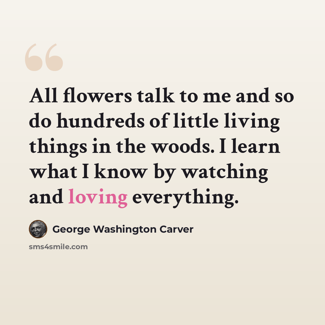 “All flowers talk to me and so do hundreds of little living things in the woods. I learn what I know by watching and loving everything.” quote by George Washington Carver