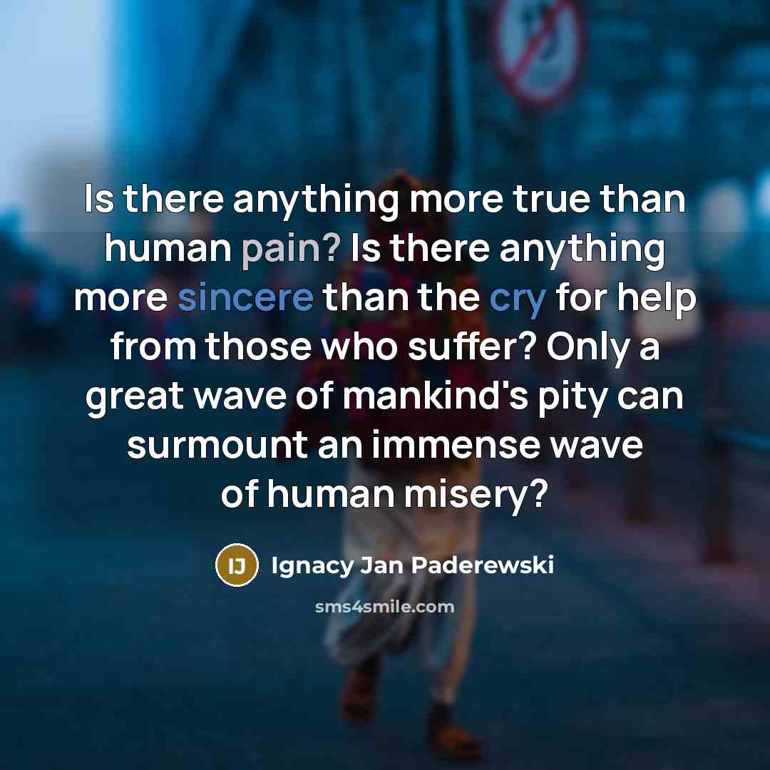“Is there anything more true than human pain? Is there anything more sincere than the cry for help from those who suffer? Only a great wave of mankind's pity can surmount an immense wave of human misery?” quote by Ignacy Jan Paderewski