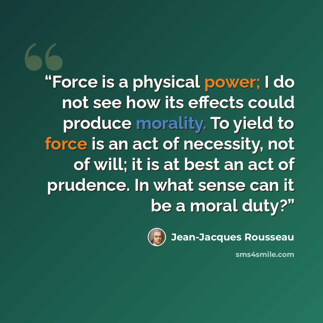 “Force is a physical power; I do not see how its effects could produce morality. To yield to force is an act of necessity, not of will; it is at best an act of prudence. In what sense can it be a moral duty?” quote by Jean-Jacques Rousseau