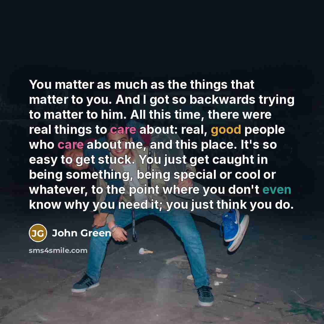 “You matter as much as the things that matter to you. And I got so backwards trying to matter to him. All this time, there were real things to care about: real, good people who care about me, and this place. It's so easy to get stuck. You just get caught in being something, being special or cool or…” quote by John Green