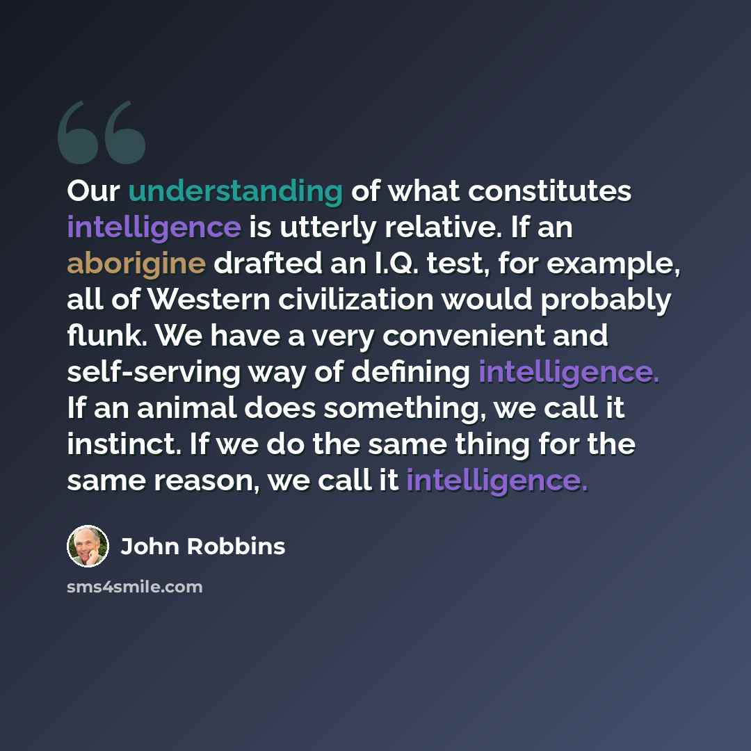 “Our understanding of what constitutes intelligence is utterly relative. If an aborigine drafted an I.Q. test, for example, all of Western civilization would probably flunk. We have a very convenient and self-serving way of defining intelligence. If an animal does something, we call it instinct. If…” quote by John Robbins