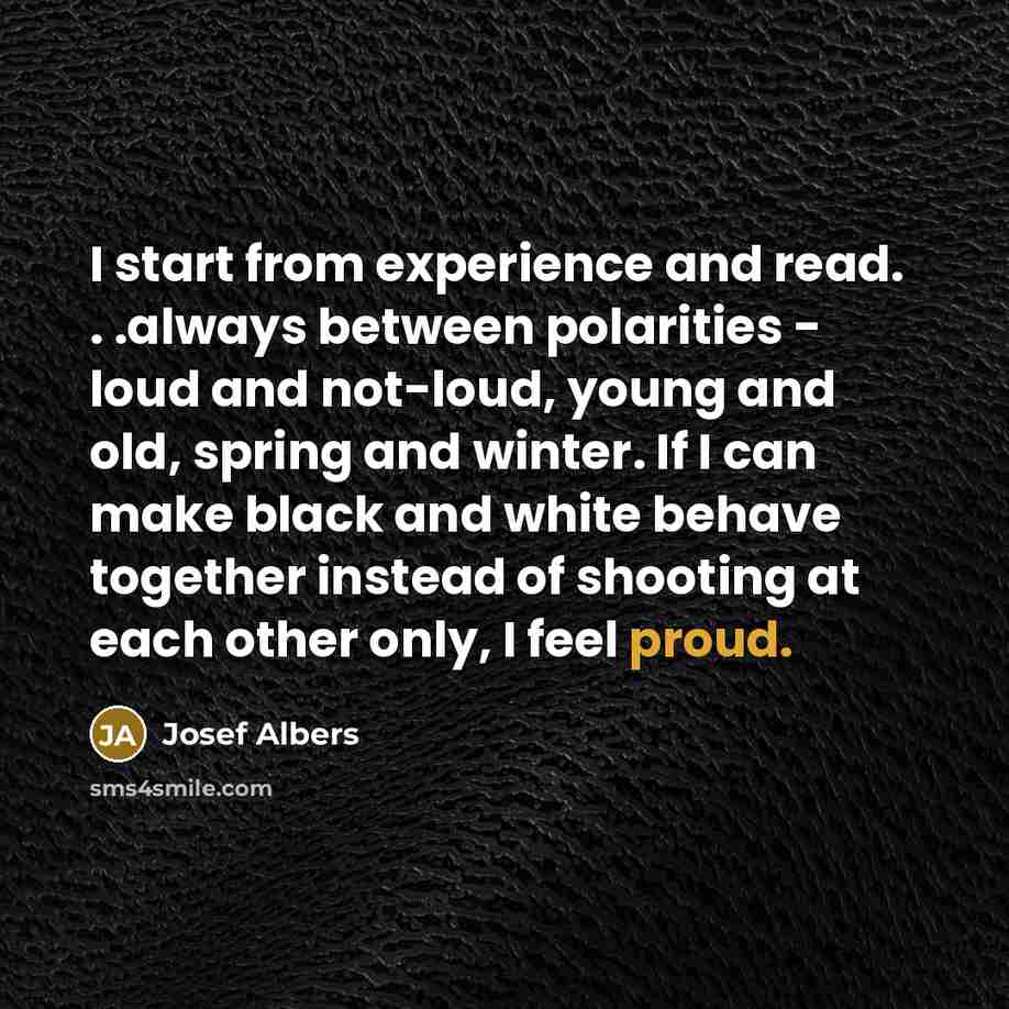 “I start from experience and read. . .always between polarities - loud and not-loud, young and old, spring and winter. If I can make black and white behave together instead of shooting at each other only, I feel proud.” quote by Josef Albers