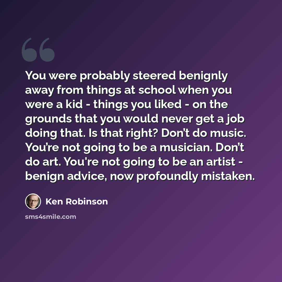 “You were probably steered benignly away from things at school when you were a kid - things you liked - on the grounds that you would never get a job doing that. Is that right? Don’t do music. You’re not going to be a musician. Don’t do art. You're not going to be an artist - benign advice, now…” quote by Ken Robinson