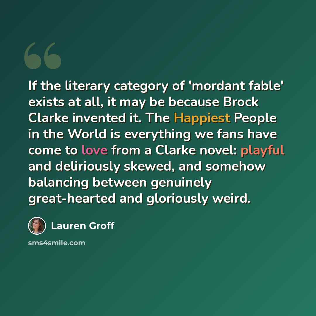 “If the literary category of 'mordant fable' exists at all, it may be because Brock Clarke invented it. The Happiest People in the World is everything we fans have come to love from a Clarke novel: playful and deliriously skewed, and somehow balancing between genuinely great-hearted and gloriously…” quote by Lauren Groff