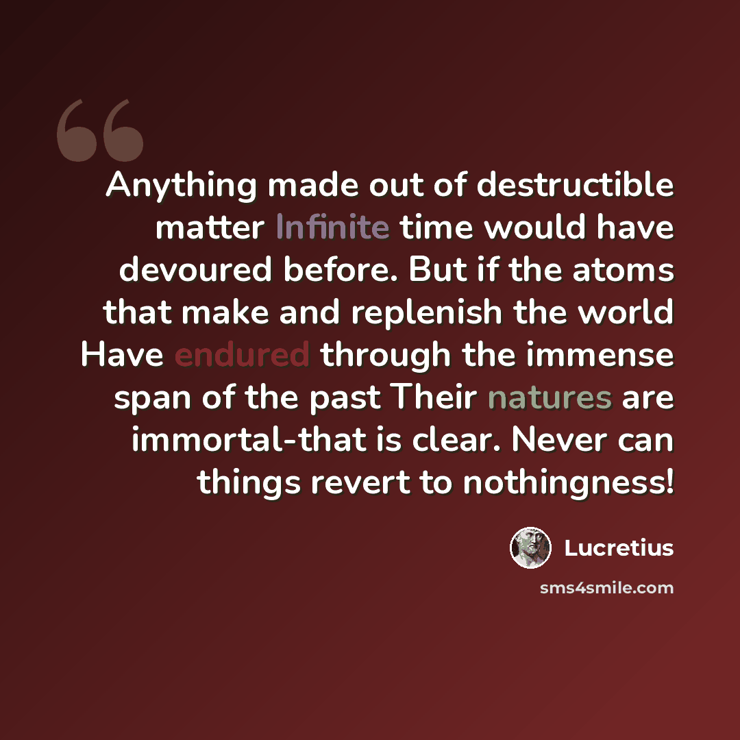 “Anything made out of destructible matter Infinite time would have devoured before. But if the atoms that make and replenish the world Have endured through the immense span of the past Their natures are immortal-that is clear. Never can things revert to nothingness!” quote by Lucretius