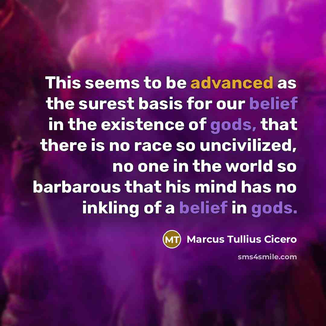 “This seems to be advanced as the surest basis for our belief in the existence of gods, that there is no race so uncivilized, no one in the world so barbarous that his mind has no inkling of a belief in gods.” quote by Marcus Tullius Cicero