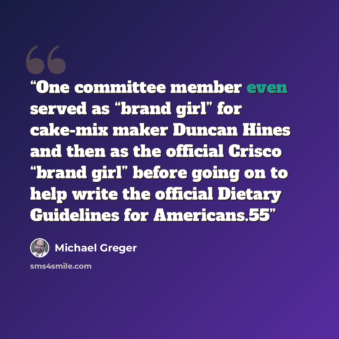 “One committee member even served as “brand girl” for cake-mix maker Duncan Hines and then as the official Crisco “brand girl” before going on to help write the official Dietary Guidelines for Americans.55” quote by Michael Greger