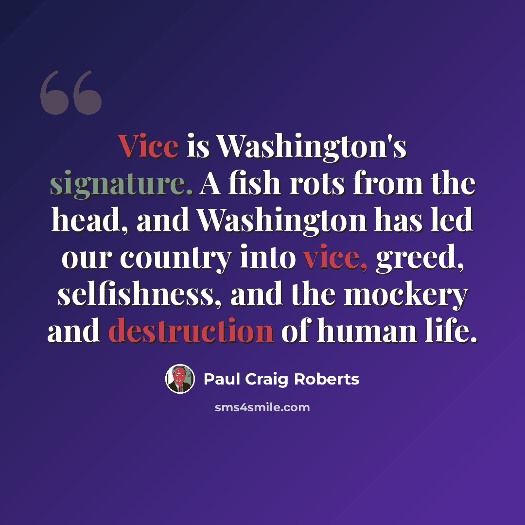 “Vice is Washington's signature. A fish rots from the head, and Washington has led our country into vice, greed, selfishness, and the mockery and destruction of human life.” quote by Paul Craig Roberts