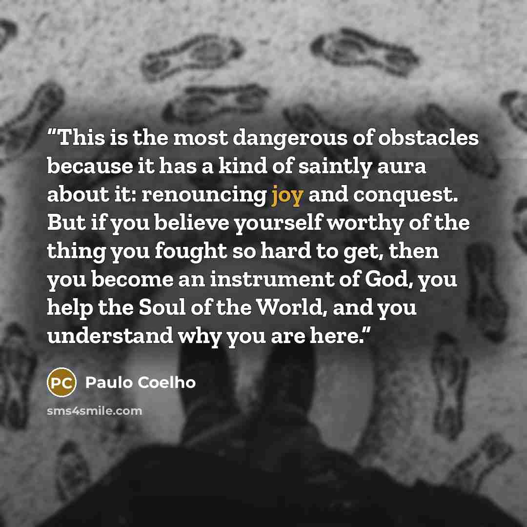 “This is the most dangerous of obstacles because it has a kind of saintly aura about it: renouncing joy and conquest. But if you believe yourself worthy of the thing you fought so hard to get, then you become an instrument of God, you help the Soul of the World, and you understand why you are here.” quote by Paulo Coelho