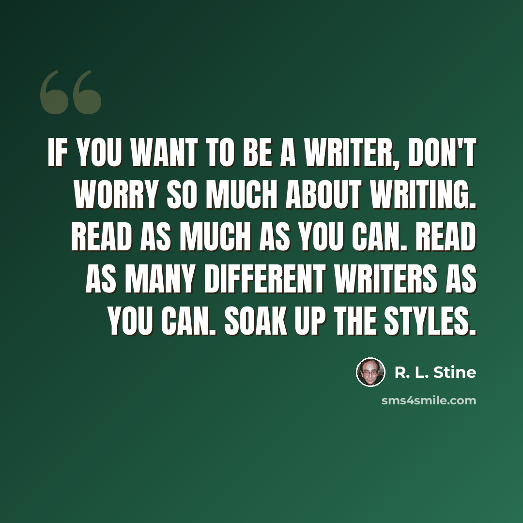 “If you want to be a writer, don't worry so much about writing. Read as much as you can. Read as many different writers as you can. Soak up the styles.” quote by R. L. Stine