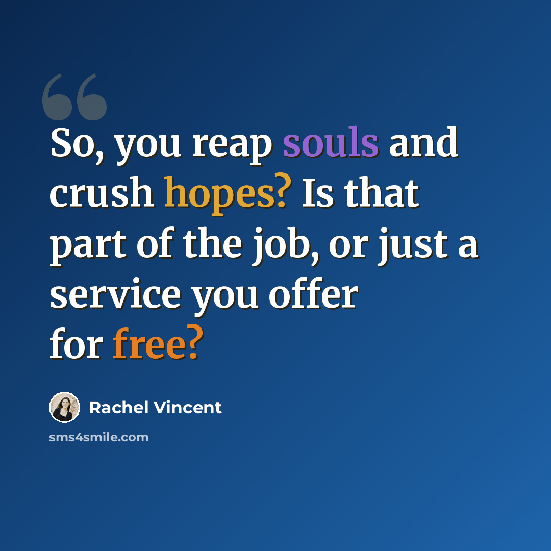 “So, you reap souls and crush hopes? Is that part of the job, or just a service you offer for free?” quote by Rachel Vincent