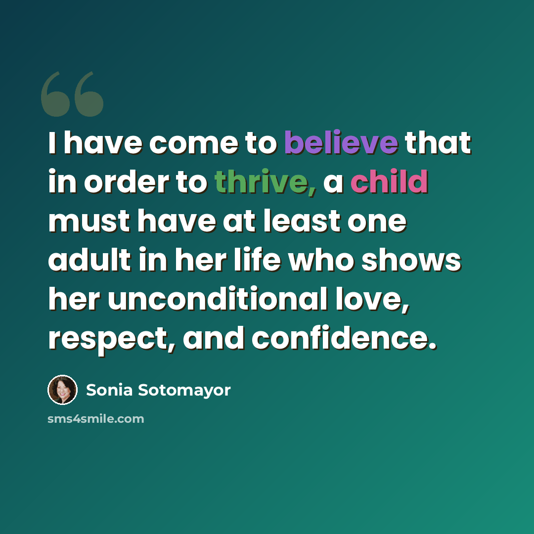 “I have come to believe that in order to thrive, a child must have at least one adult in her life who shows her unconditional love, respect, and confidence.” quote by Sonia Sotomayor