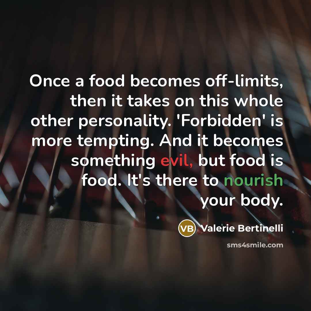 “Once a food becomes off-limits, then it takes on this whole other personality. 'Forbidden' is more tempting. And it becomes something evil, but food is food. It's there to nourish your body.” quote by Valerie Bertinelli