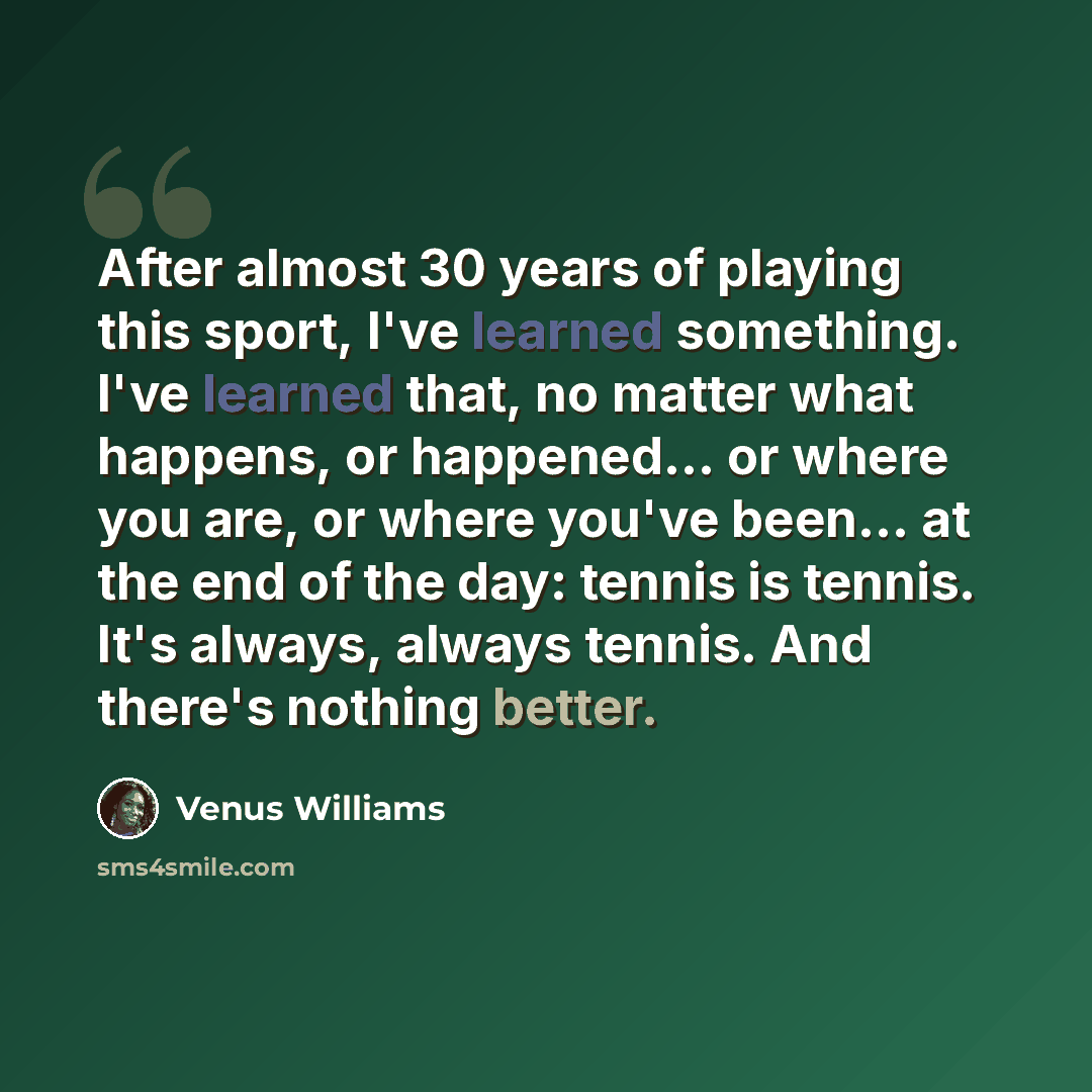 “After almost 30 years of playing this sport, I've learned something. I've learned that, no matter what happens, or happened... or where you are, or where you've been... at the end of the day: tennis is tennis. It's always, always tennis. And there's nothing better.” quote by Venus Williams