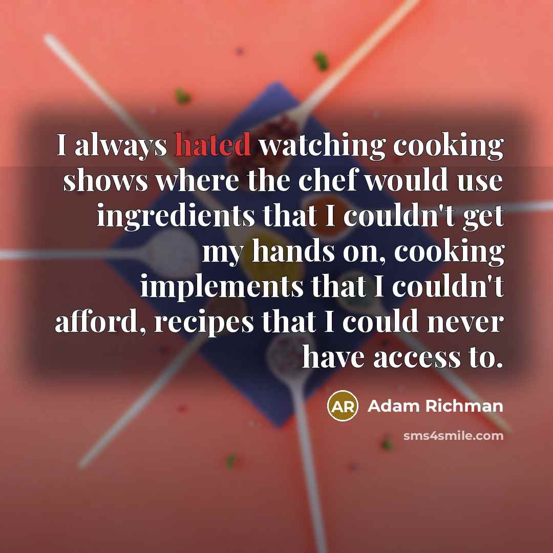 “I always hated watching cooking shows where the chef would use ingredients that I couldn't get my hands on, cooking implements that I couldn't afford, recipes that I could never have access to.” quote by Adam Richman