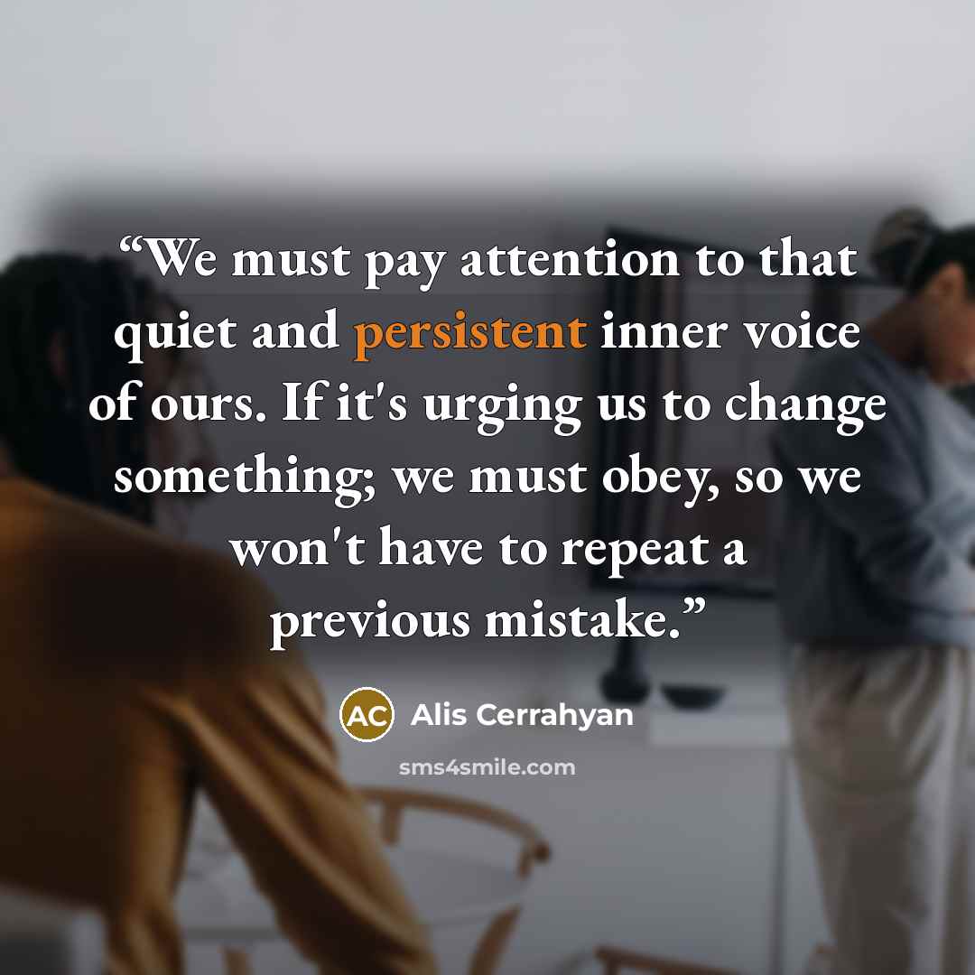 “We must pay attention to that quiet and persistent inner voice of ours. If it's urging us to change something; we must obey, so we won't have to repeat a previous mistake.” quote by Alis Cerrahyan