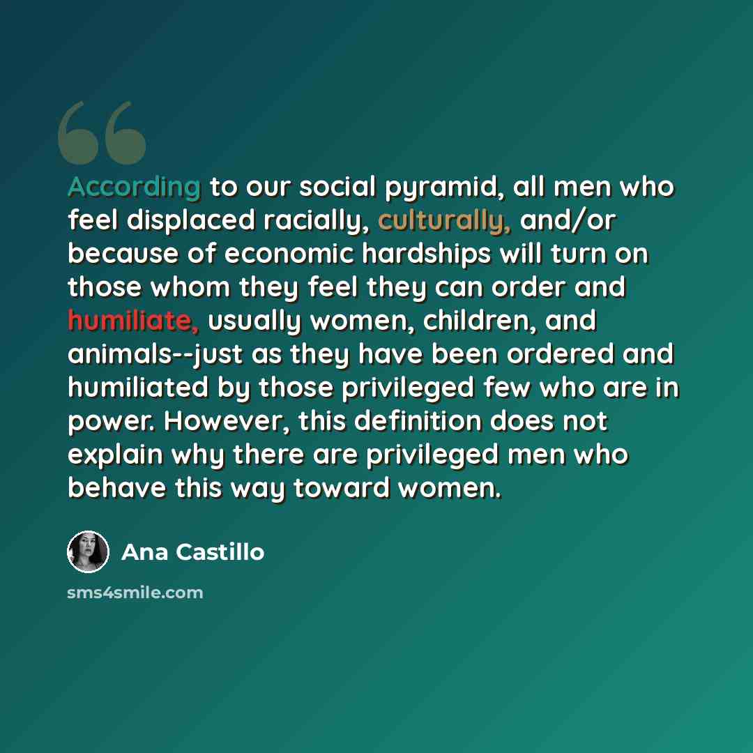 “According to our social pyramid, all men who feel displaced racially, culturally, and/or because of economic hardships will turn on those whom they feel they can order and humiliate, usually women, children, and animals--just as they have been ordered and humiliated by those privileged few who are…” quote by Ana Castillo