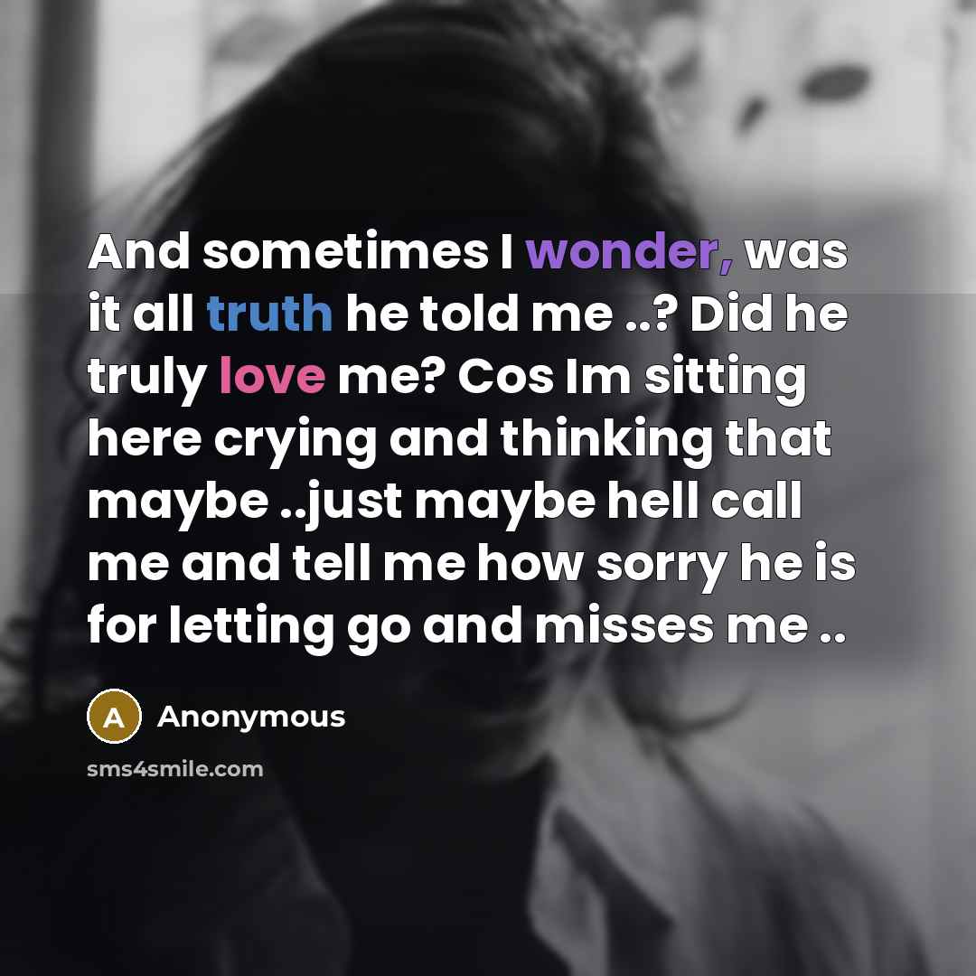 “And sometimes I wonder, was it all truth he told me ..? Did he truly love me? Cos Im sitting here crying and thinking that maybe ..just maybe hell call me and tell me how sorry he is for letting go and misses me ..” quote by Anonymous