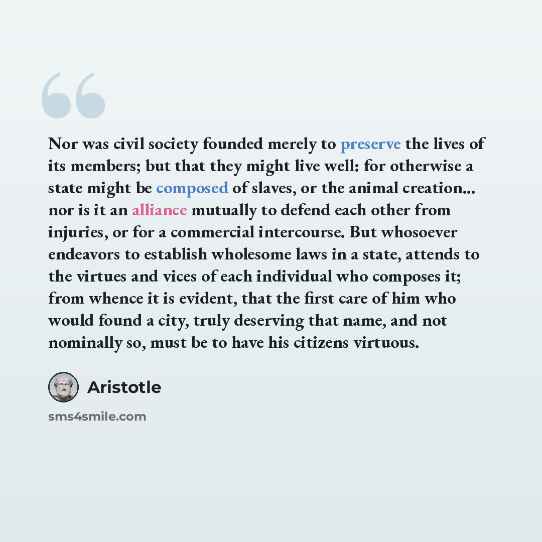 “Nor was civil society founded merely to preserve the lives of its members; but that they might live well: for otherwise a state might be composed of slaves, or the animal creation... nor is it an alliance mutually to defend each other from injuries, or for a commercial intercourse. But whosoever…” quote by Aristotle
