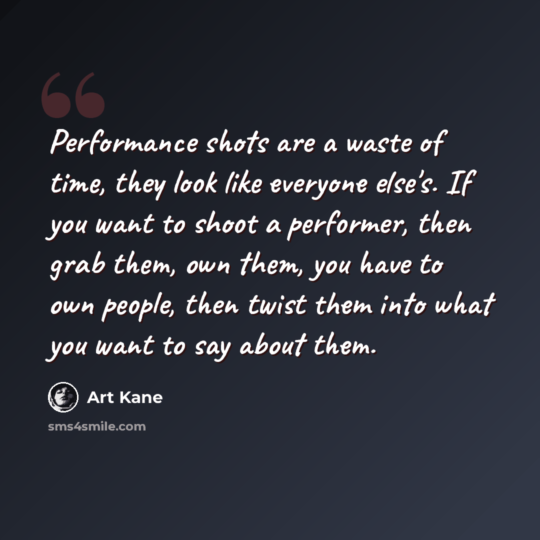 “Performance shots are a waste of time, they look like everyone else's. If you want to shoot a performer, then grab them, own them, you have to own people, then twist them into what you want to say about them.” quote by Art Kane