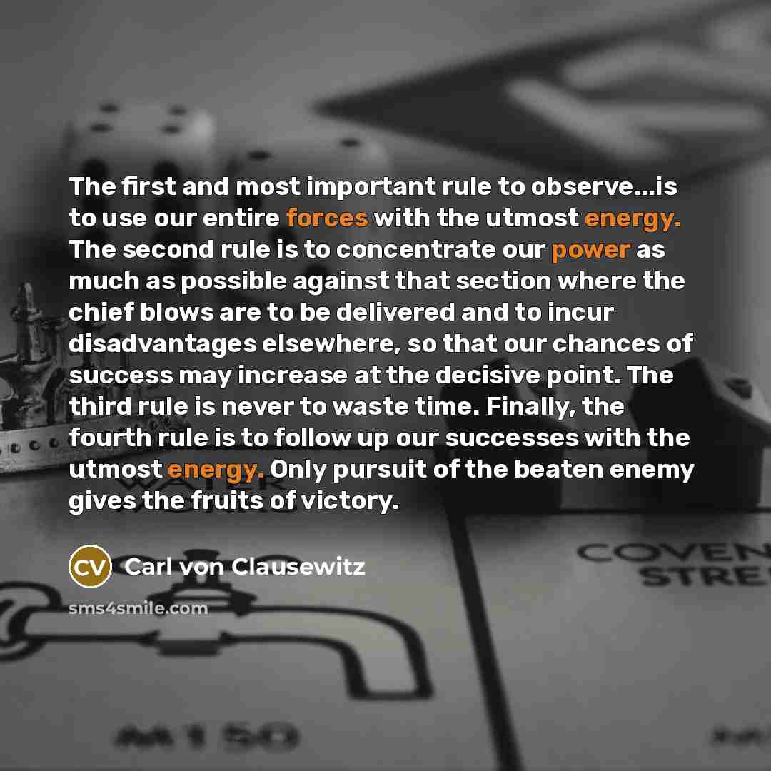 “The first and most important rule to observe...is to use our entire forces with the utmost energy. The second rule is to concentrate our power as much as possible against that section where the chief blows are to be delivered and to incur disadvantages elsewhere, so that our chances of success may…” quote by Carl von Clausewitz