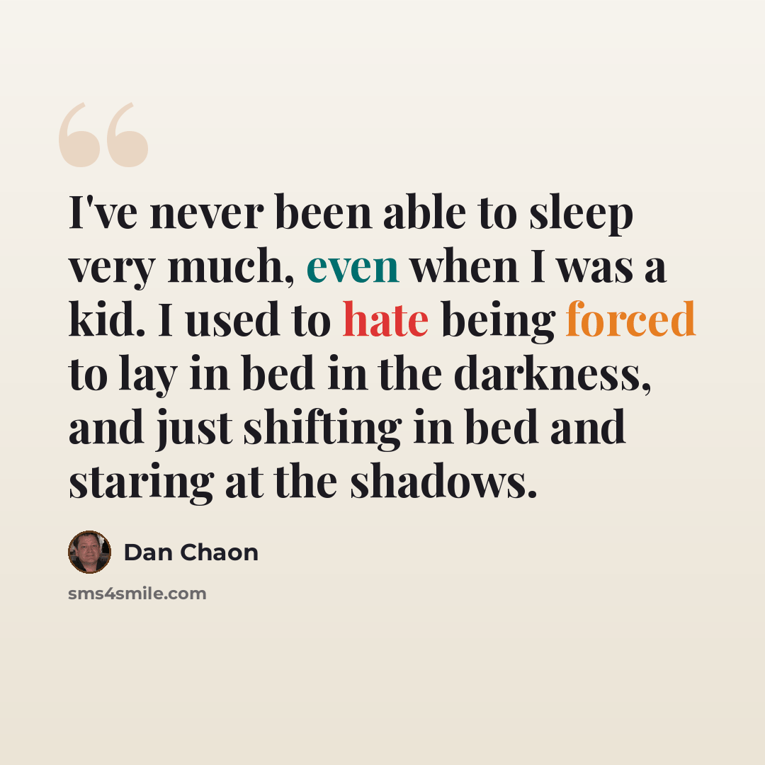 “I've never been able to sleep very much, even when I was a kid. I used to hate being forced to lay in bed in the darkness, and just shifting in bed and staring at the shadows.” quote by Dan Chaon