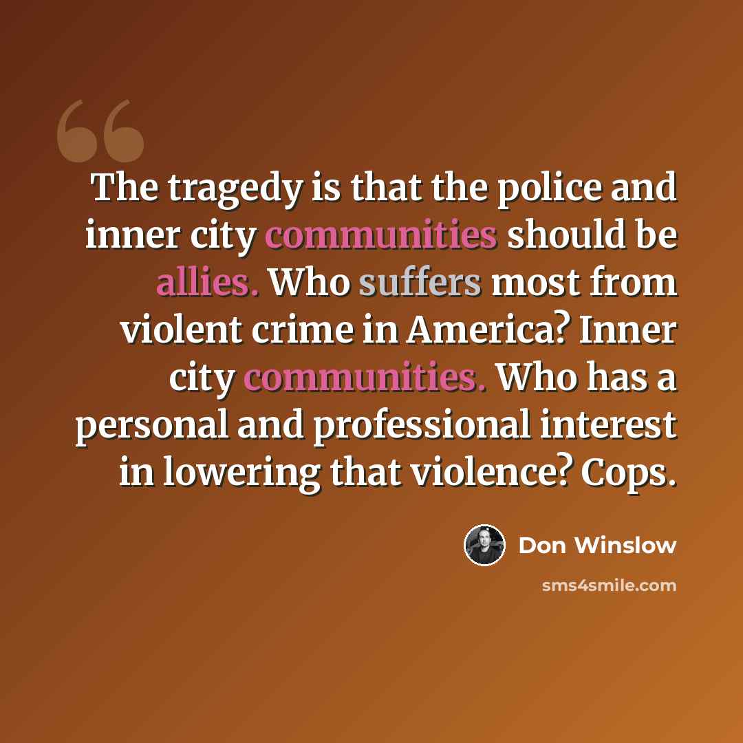 “The tragedy is that the police and inner city communities should be allies. Who suffers most from violent crime in America? Inner city communities. Who has a personal and professional interest in lowering that violence? Cops.” quote by Don Winslow