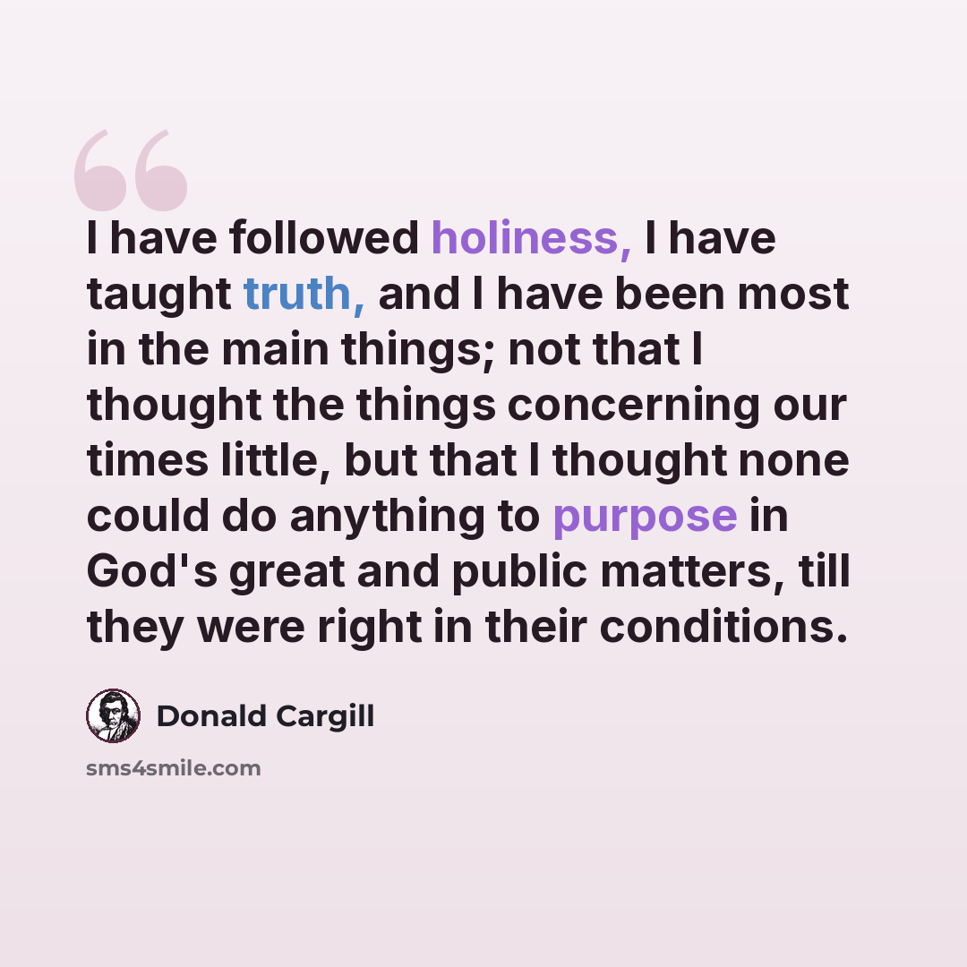 “I have followed holiness, I have taught truth, and I have been most in the main things; not that I thought the things concerning our times little, but that I thought none could do anything to purpose in God's great and public matters, till they were right in their conditions.” quote by Donald Cargill