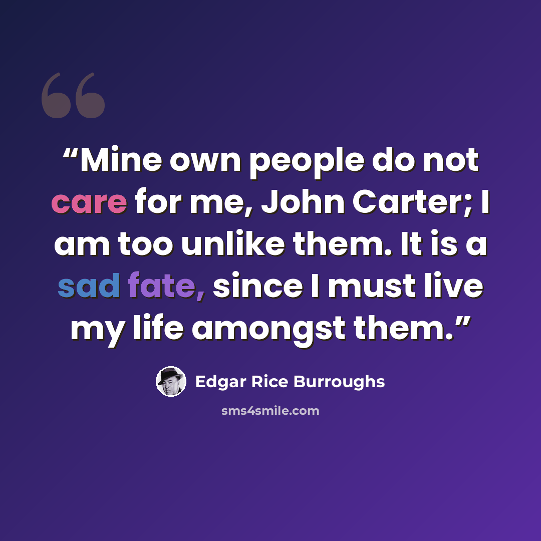 “Mine own people do not care for me, John Carter; I am too unlike them. It is a sad fate, since I must live my life amongst them.” quote by Edgar Rice Burroughs