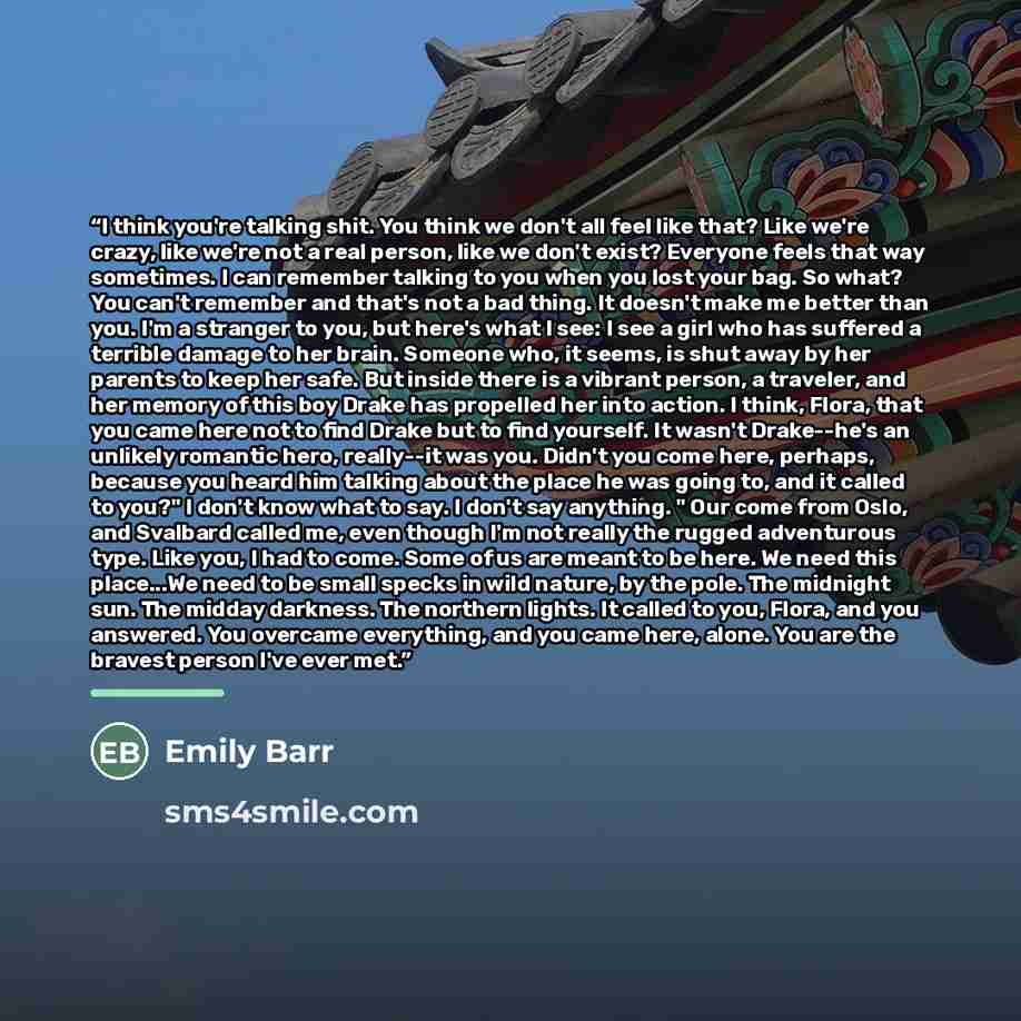 “I think you're talking shit. You think we don't all feel like that? Like we're crazy, like we're not a real person, like we don't exist? Everyone feels that way sometimes. I can remember talking to you when you lost your bag. So what? You can't remember and that's not a bad thing. It doesn't make…” quote by Emily Barr