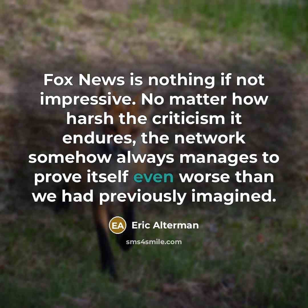 “Fox News is nothing if not impressive. No matter how harsh the criticism it endures, the network somehow always manages to prove itself even worse than we had previously imagined.” quote by Eric Alterman