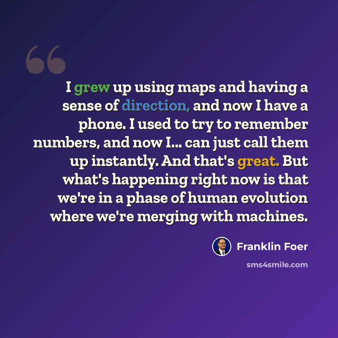 “I grew up using maps and having a sense of direction, and now I have a phone. I used to try to remember numbers, and now I... can just call them up instantly. And that's great. But what's happening right now is that we're in a phase of human evolution where we're merging with machines.” quote by Franklin Foer