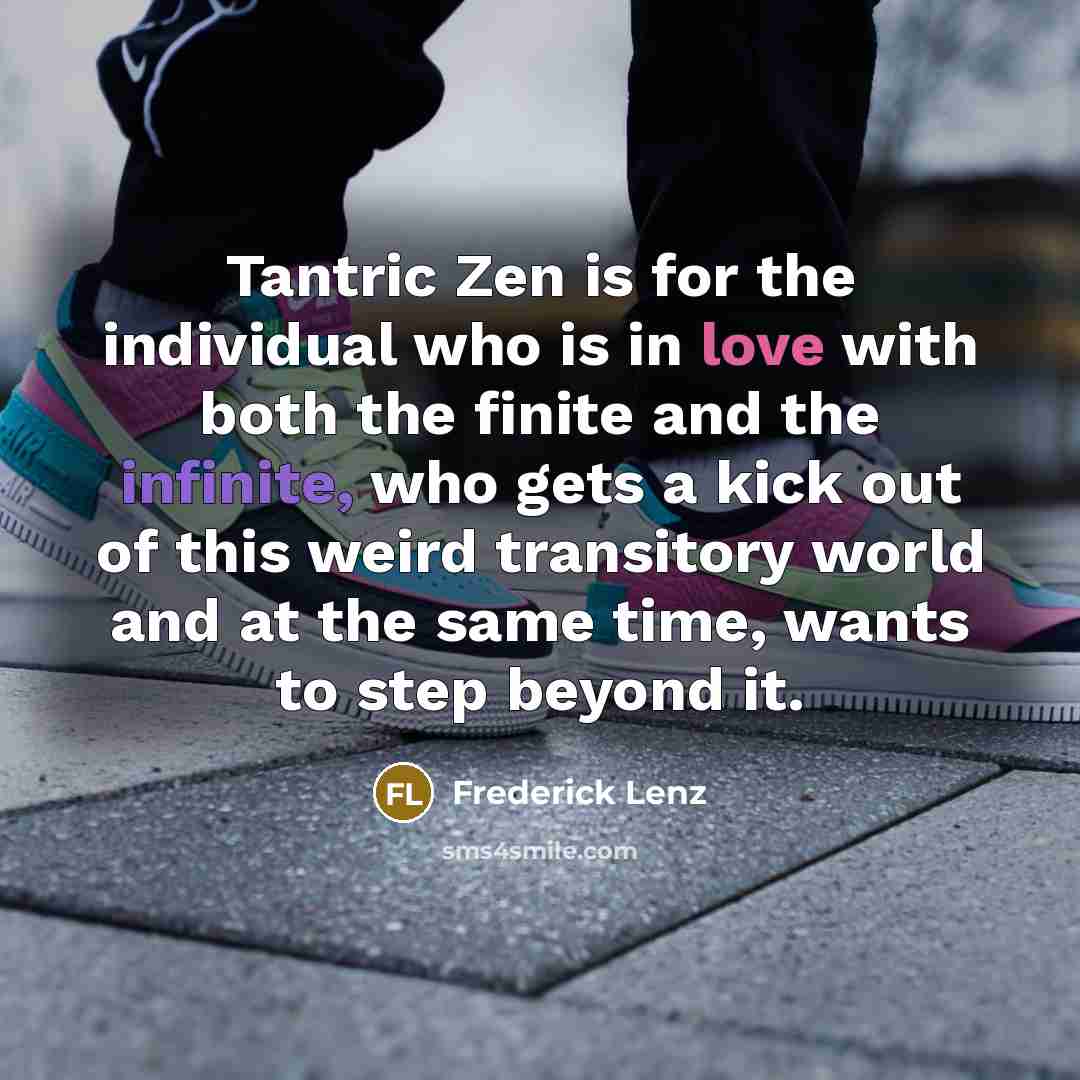 “Tantric Zen is for the individual who is in love with both the finite and the infinite, who gets a kick out of this weird transitory world and at the same time, wants to step beyond it.” quote by Frederick Lenz