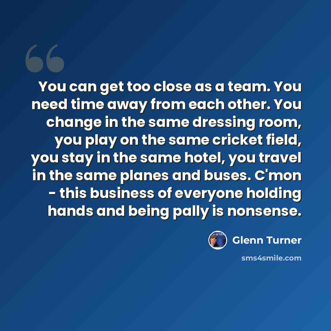 “You can get too close as a team. You need time away from each other. You change in the same dressing room, you play on the same cricket field, you stay in the same hotel, you travel in the same planes and buses. C'mon - this business of everyone holding hands and being pally is nonsense.” quote by Glenn Turner