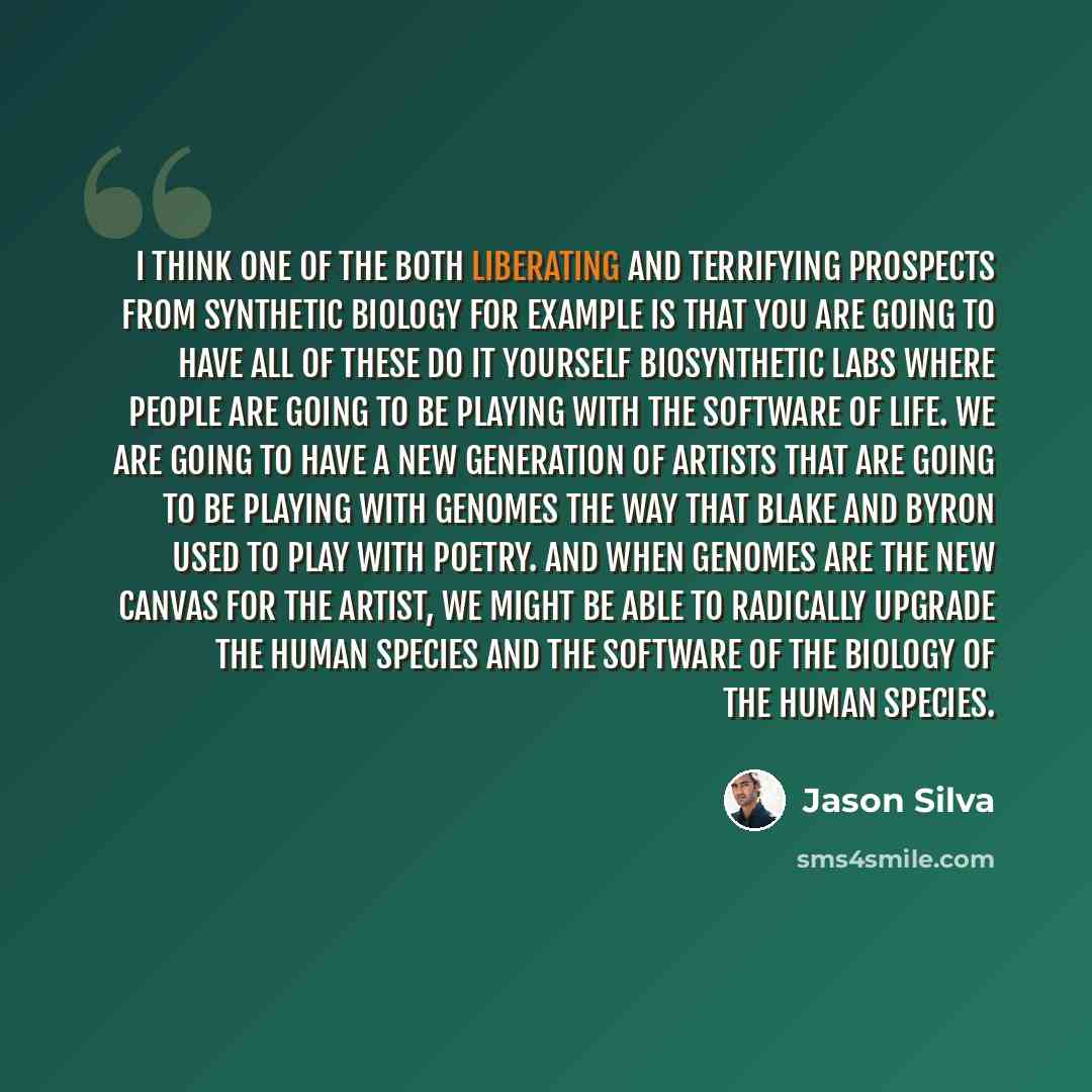 “I think one of the both liberating and terrifying prospects from synthetic biology for example is that you are going to have all of these do it yourself biosynthetic labs where people are going to be playing with the software of life. We are going to have a new generation of artists that are going…” quote by Jason Silva
