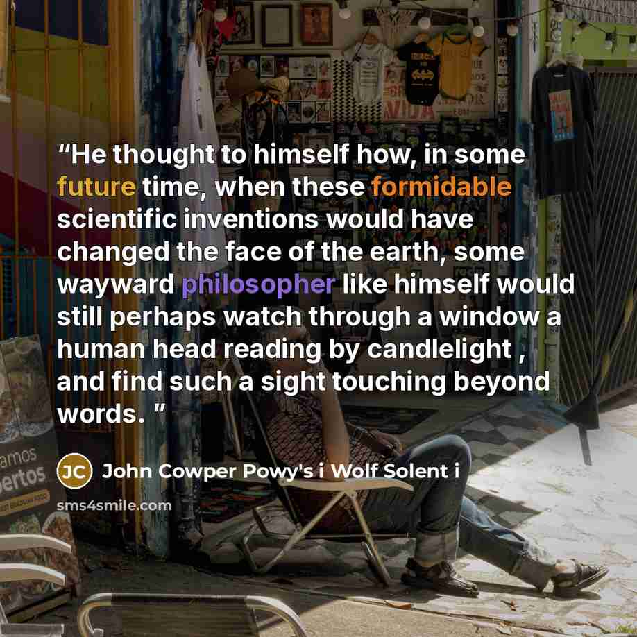 “He thought to himself how, in some future time, when these formidable scientific inventions would have changed the face of the earth, some wayward philosopher like himself would still perhaps watch through a window a human head reading by candlelight , and find such a sight touching beyond words.” quote by John Cowper Powy's i Wolf Solent i