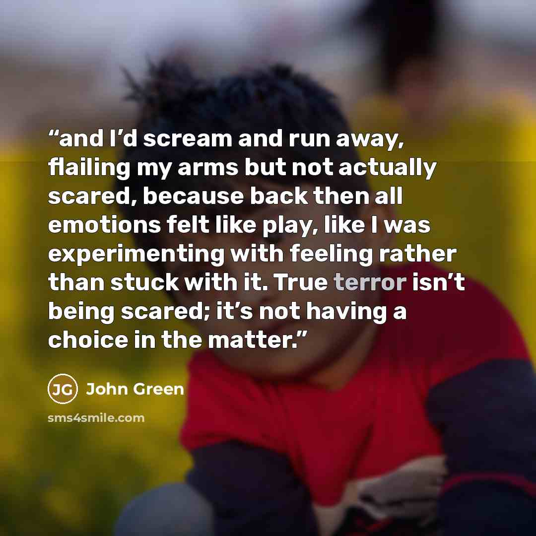 “and I’d scream and run away, flailing my arms but not actually scared, because back then all emotions felt like play, like I was experimenting with feeling rather than stuck with it. True terror isn’t being scared; it’s not having a choice in the matter.” quote by John Green