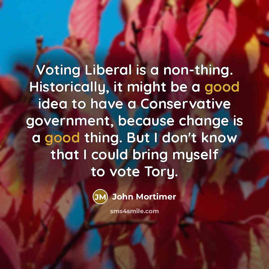 “Voting Liberal is a non-thing. Historically, it might be a good idea to have a Conservative government, because change is a good thing. But I don't know that I could bring myself to vote Tory.” quote by John Mortimer