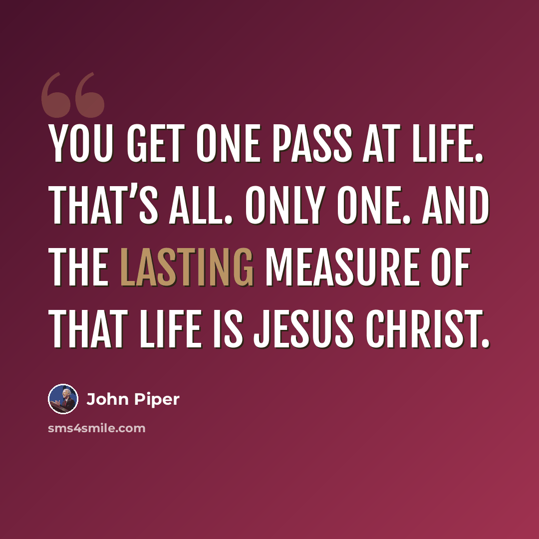 “You get one pass at life. That’s all. Only one. And the lasting measure of that life is Jesus Christ.” quote by John Piper