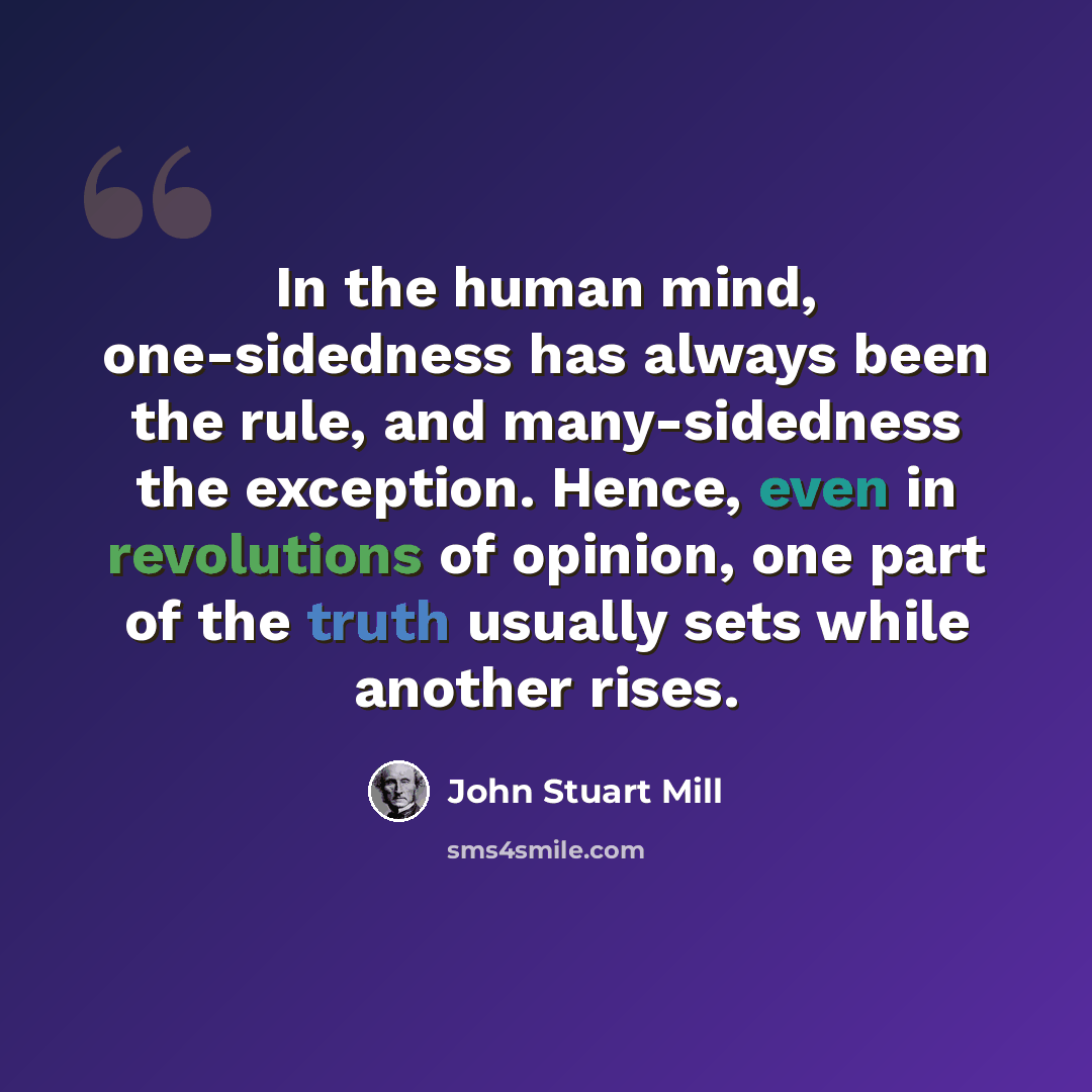 “In the human mind, one-sidedness has always been the rule, and many-sidedness the exception. Hence, even in revolutions of opinion, one part of the truth usually sets while another rises.” quote by John Stuart Mill