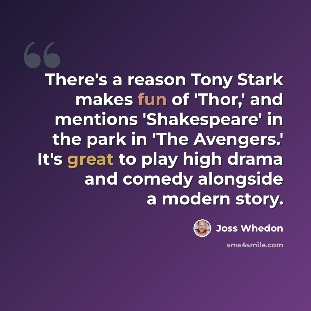 “There's a reason Tony Stark makes fun of 'Thor,' and mentions 'Shakespeare' in the park in 'The Avengers.' It's great to play high drama and comedy alongside a modern story.” quote by Joss Whedon