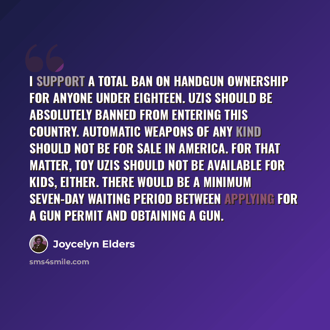 “I support a total ban on handgun ownership for anyone under eighteen. Uzis should be absolutely banned from entering this country. Automatic weapons of any kind should not be for sale in America. For that matter, toy Uzis should not be available for kids, either. There would be a minimum seven-day…” quote by Joycelyn Elders