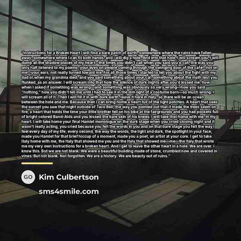 “Instructions for a Broken Heart I will find a bare patch of earth, somewhere where the ruins have fallen away, somewhere where I can fit both hands, and I will dig a hole. And into that hole, I will scream you, I will dump all the shadow places of my heart—the times you didn’t call when you said…” quote by Kim Culbertson