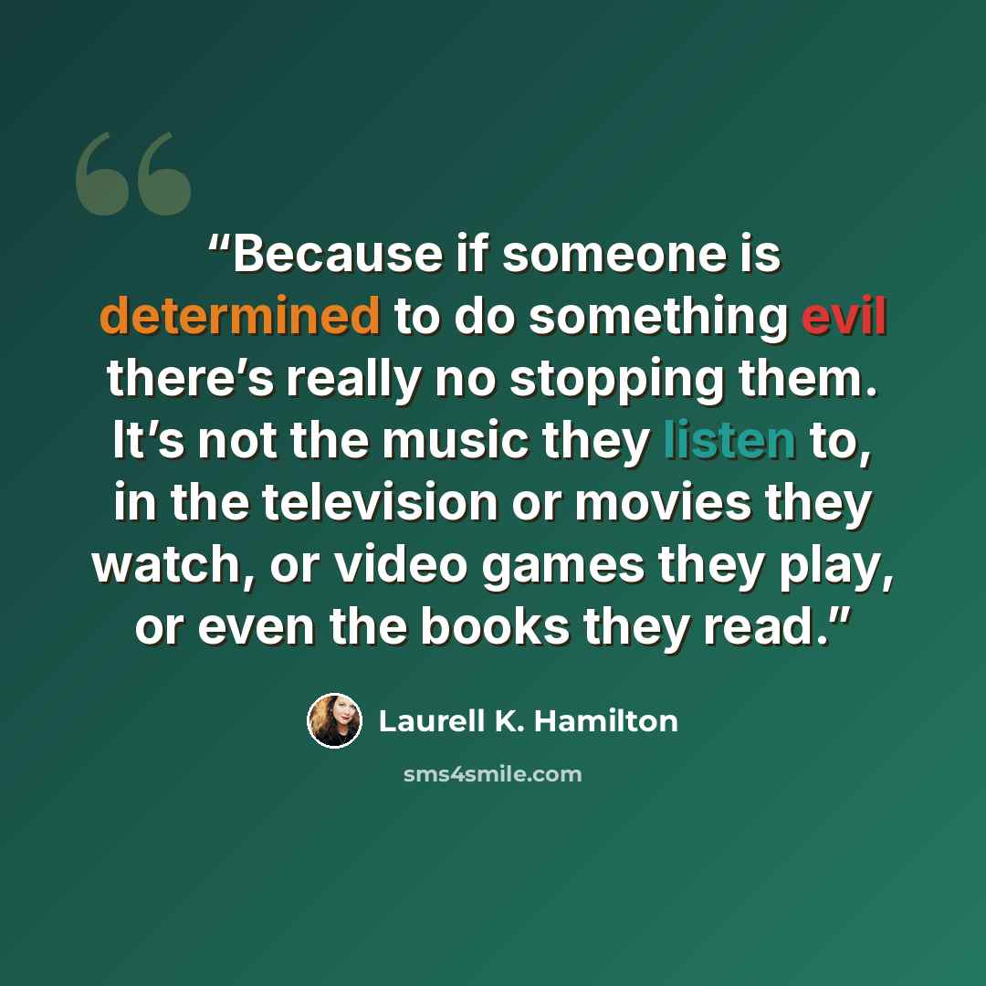 “Because if someone is determined to do something evil there’s really no stopping them. It’s not the music they listen to, in the television or movies they watch, or video games they play, or even the books they read.” quote by Laurell K. Hamilton