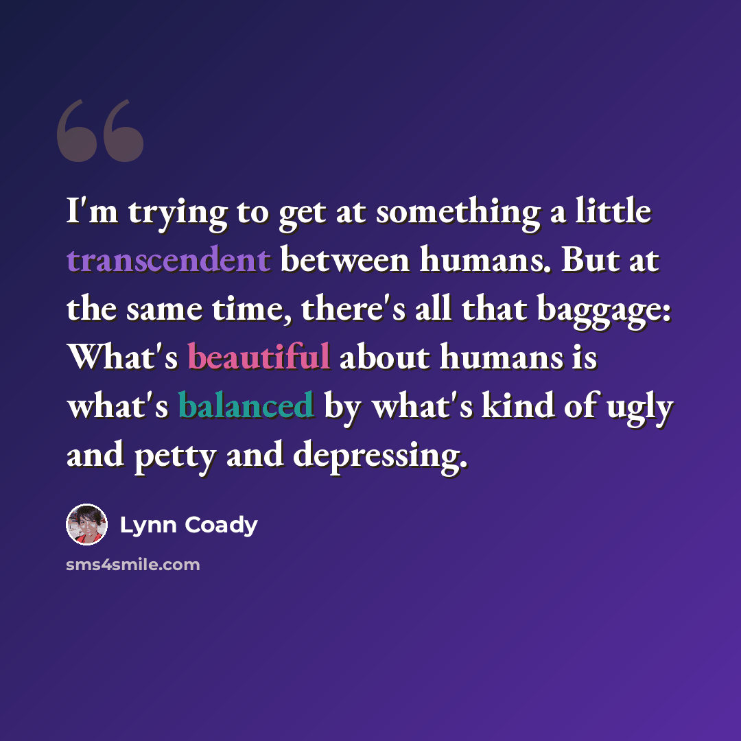 “I'm trying to get at something a little transcendent between humans. But at the same time, there's all that baggage: What's beautiful about humans is what's balanced by what's kind of ugly and petty and depressing.” quote by Lynn Coady